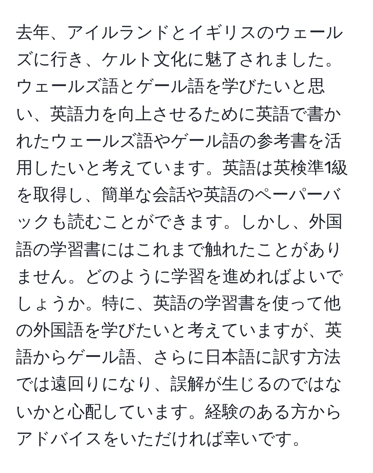 去年、アイルランドとイギリスのウェールズに行き、ケルト文化に魅了されました。ウェールズ語とゲール語を学びたいと思い、英語力を向上させるために英語で書かれたウェールズ語やゲール語の参考書を活用したいと考えています。英語は英検準1級を取得し、簡単な会話や英語のペーパーバックも読むことができます。しかし、外国語の学習書にはこれまで触れたことがありません。どのように学習を進めればよいでしょうか。特に、英語の学習書を使って他の外国語を学びたいと考えていますが、英語からゲール語、さらに日本語に訳す方法では遠回りになり、誤解が生じるのではないかと心配しています。経験のある方からアドバイスをいただければ幸いです。