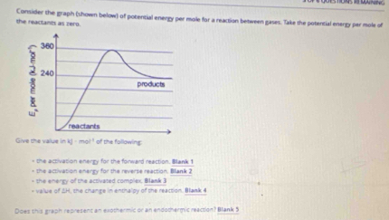 Consider the graph (shown below) of potential energy per mole for a reaction between gases. Take the potential energy per mole of
the reactants as zero.
+ the activation energy for the forward reaction. Blank 1
+ the activation enerry for the reverse reaction, Blank 2
- the energy of the activated complex, Bllank 3
* value of ΔH, the change in enthalpy of the reaction. Blank 4
Does this graph represent an exothermic or an endothermic reaction? Blank 5