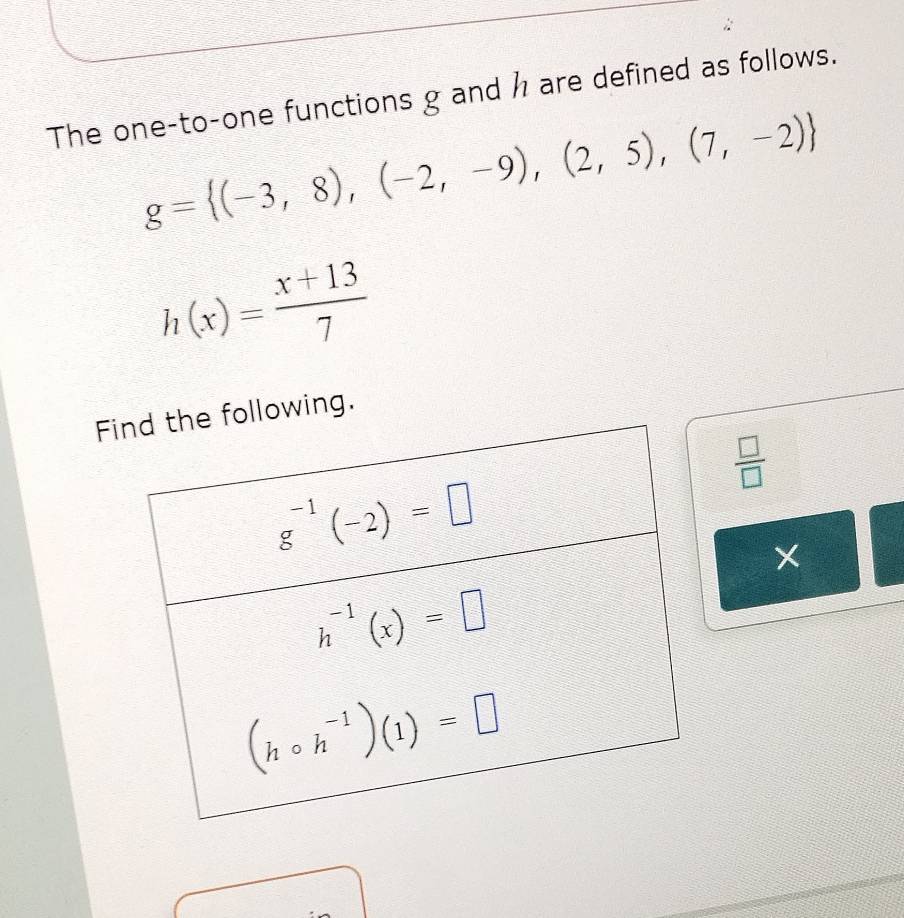 The one-to-one functions g and h are defined as follows.
g= (-3,8),(-2,-9),(2,5),(7,-2)
h(x)= (x+13)/7 
Fowing.
 □ /□  
X