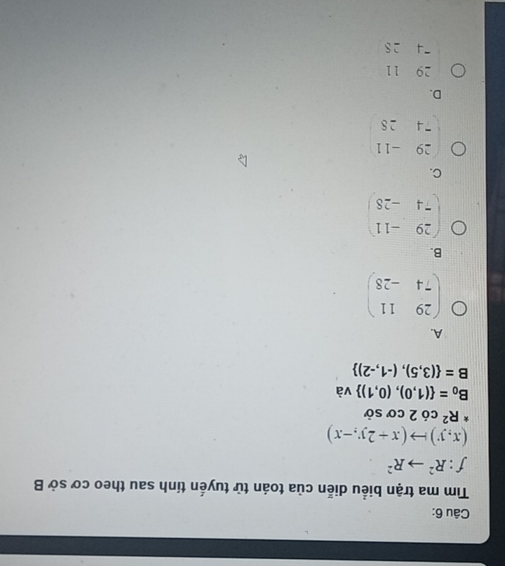 Tìm ma trận biểu diễn của toán tử tuyến tính sau theo cơ sở B
f:R^2to R^2
(x,y)to (x+2y,-x)
^*R^2 có 2 cơ sở
B_0= (1,0),(0,1) và
B= (3,5),(-1,-2)
A.
beginpmatrix 29&11 74&-28endpmatrix
B.
beginpmatrix 29&-11 -4&-28endpmatrix
C.
beginpmatrix 29&-11 74&28endpmatrix
D.
beginarrayr 2911 -428endarray