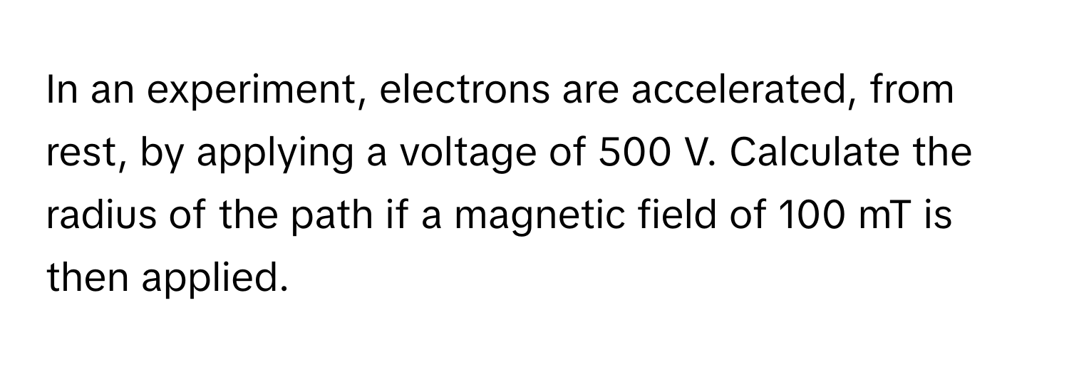 In an experiment, electrons are accelerated, from rest, by applying a voltage of 500 V. Calculate the radius of the path if a magnetic field of 100 mT is then applied.