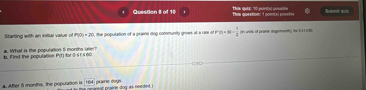 This quiz: 10 point(s) possible 
Question 8 of 10 This question: 1 point(s) possible Submit quiz 
Starting with an initial value of P(0)=20 , the population of a prairie dog community grows at a rate of P'(t)=30- t/2  (in units of prairie dogs/month), for 0≤t≤60. 
a. What is the population 5 months later? 
b. Find the population P(t) for 0≤ t≤ 60
a. After 5 months, the population is 164 prairie dogs. 
the nearest prairie dog as needed.)