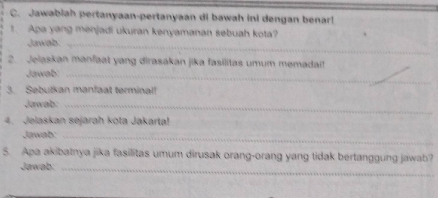 Jawabiah pertanyaan-pertanyaan di bawah ini dengan benar! 
1. Apa yang menjadi ukuran kenyamanan sebuah kota? 
Jawab:_ 
2. Jelaskan manfaat yang dirasakan jika fasilitas umum memadai! 
Jawab:_ 
3. Sebutkan manfaat terminal! 
Jawab:_ 
4. Jelaskan sejarah kota Jakarta! 
Jawab:_ 
5. Apa akibatnya jika fasilitas umum dirusak orang-orang yang tidak bertanggung jawab? 
Jawab:_