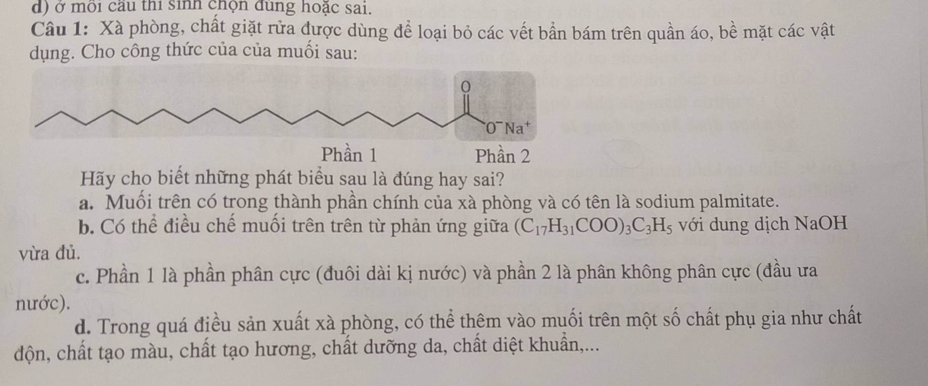 ở môi cầu thi sinh chọn đùng hoặc sai.
Câu 1: Xà phòng, chất giặt rửa được dùng để loại bỏ các vết bần bám trên quần áo, bề mặt các vật
dụng. Cho công thức của của muối sau:
Phần 2
Hãy cho biết những phát biểu sau là đúng hay sai?
a. Muối trên có trong thành phần chính của xà phòng và có tên là sodium palmitate.
b. Có thể điều chế muối trên trên từ phản ứng giữa (C_17H_31COO)_3C_3H_5 với dung dịch NaOH
vừa đủ.
c. Phần 1 là phần phân cực (đuôi dài kị nước) và phần 2 là phân không phân cực (đầu ưa
nước).
d. Trong quá điều sản xuất xà phòng, có thể thêm vào muối trên một số chất phụ gia như chất
độn, chất tạo màu, chất tạo hương, chất dưỡng da, chất diệt khuẩn,...