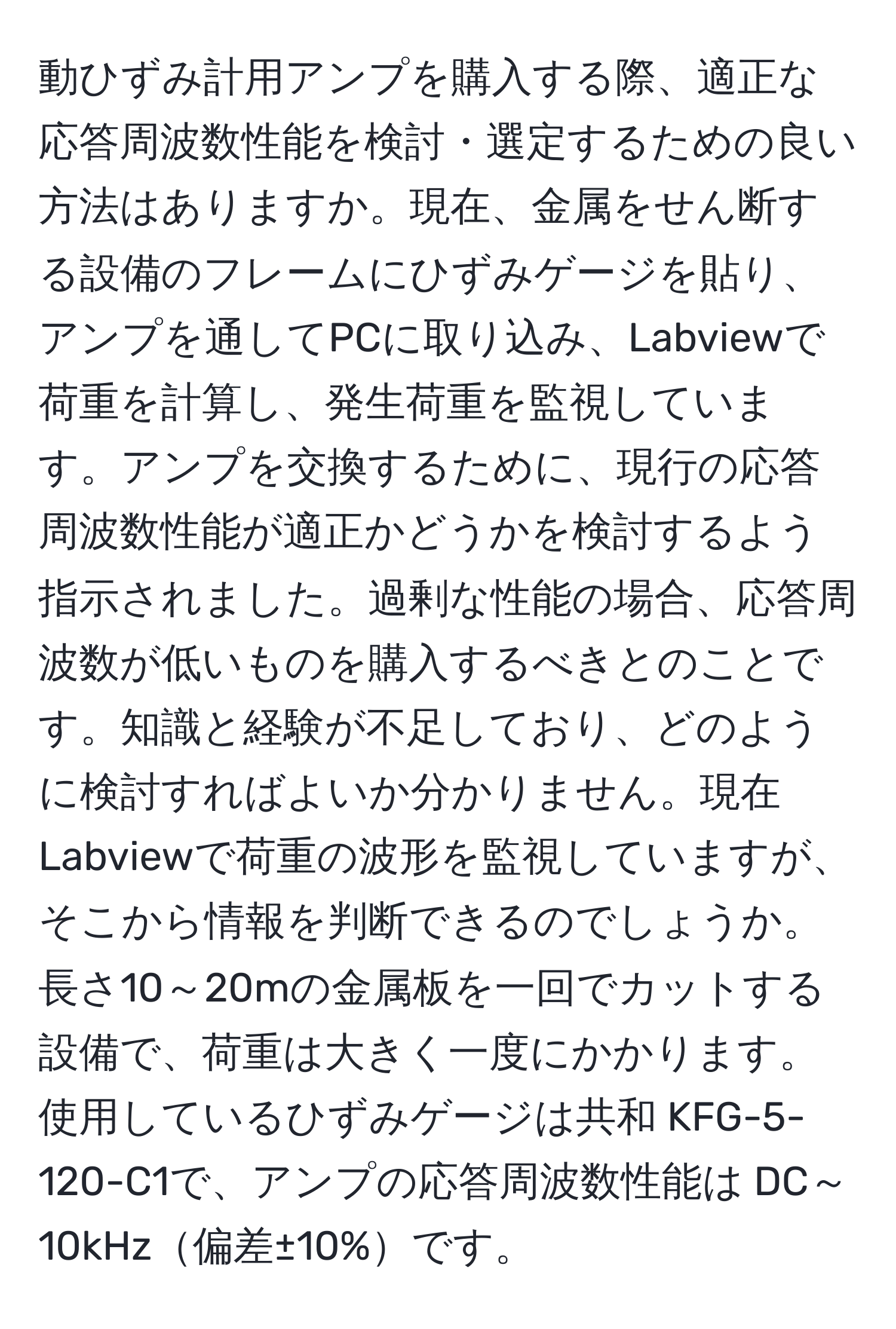 動ひずみ計用アンプを購入する際、適正な応答周波数性能を検討・選定するための良い方法はありますか。現在、金属をせん断する設備のフレームにひずみゲージを貼り、アンプを通してPCに取り込み、Labviewで荷重を計算し、発生荷重を監視しています。アンプを交換するために、現行の応答周波数性能が適正かどうかを検討するよう指示されました。過剰な性能の場合、応答周波数が低いものを購入するべきとのことです。知識と経験が不足しており、どのように検討すればよいか分かりません。現在Labviewで荷重の波形を監視していますが、そこから情報を判断できるのでしょうか。長さ10～20mの金属板を一回でカットする設備で、荷重は大きく一度にかかります。使用しているひずみゲージは共和 KFG-5-120-C1で、アンプの応答周波数性能は DC～10kHz偏差±10%です。