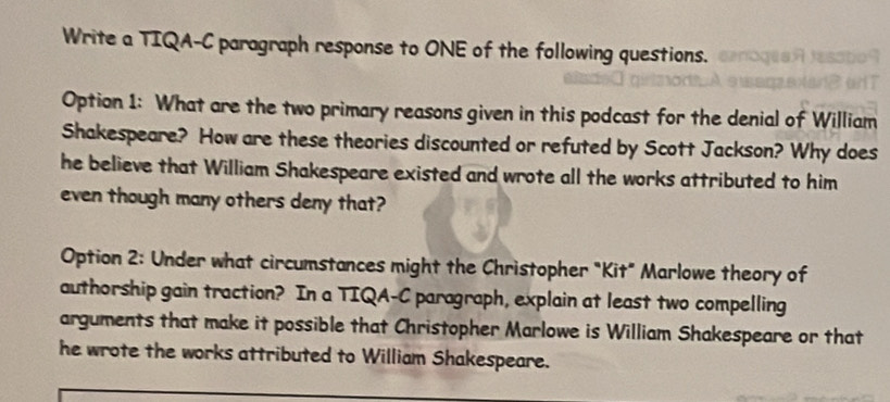 Write a TIQA-C paragraph response to ONE of the following questions. 
Option 1: What are the two primary reasons given in this podcast for the denial of William 
Shakespeare? How are these theories discounted or refuted by Scott Jackson? Why does 
he believe that William Shakespeare existed and wrote all the works attributed to him 
even though many others deny that? 
Option 2: Under what circumstances might the Christopher "Kit" Marlowe theory of 
authorship gain traction? In a TIQA-C paragraph, explain at least two compelling 
arguments that make it possible that Christopher Marlowe is William Shakespeare or that 
he wrote the works attributed to William Shakespeare.