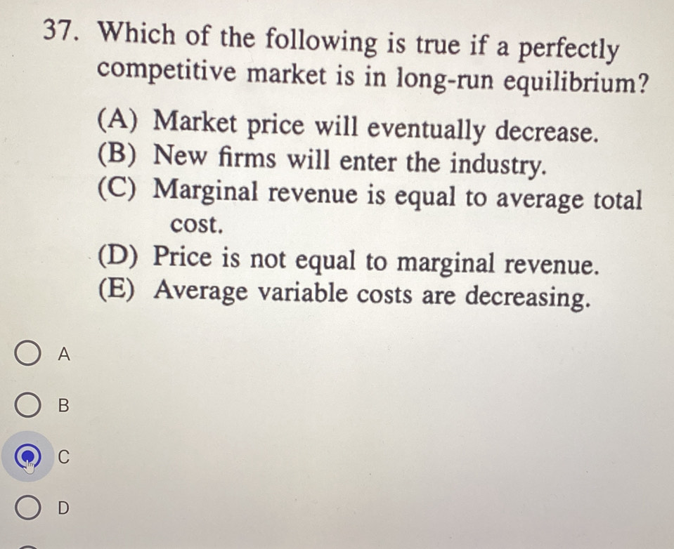 Which of the following is true if a perfectly
competitive market is in long-run equilibrium?
(A) Market price will eventually decrease.
(B) New firms will enter the industry.
(C) Marginal revenue is equal to average total
cost.
(D) Price is not equal to marginal revenue.
(E) Average variable costs are decreasing.
A
B
C
D