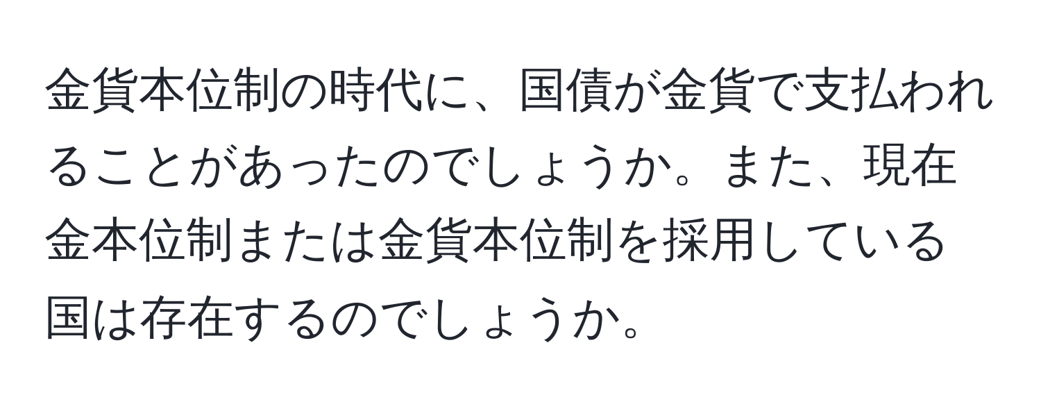 金貨本位制の時代に、国債が金貨で支払われることがあったのでしょうか。また、現在金本位制または金貨本位制を採用している国は存在するのでしょうか。