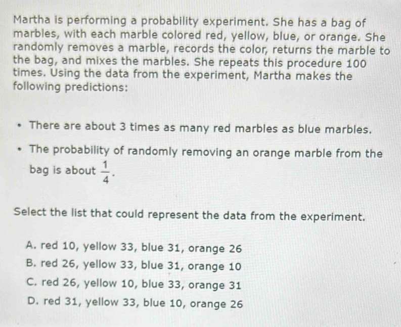 Martha is performing a probability experiment. She has a bag of
marbles, with each marble colored red, yellow, blue, or orange. She
randomly removes a marble, records the color, returns the marble to
the bag, and mixes the marbles. She repeats this procedure 100
times. Using the data from the experiment, Martha makes the
following predictions:
There are about 3 times as many red marbles as blue marbles.
The probability of randomly removing an orange marble from the
bag is about  1/4 . 
Select the list that could represent the data from the experiment.
A. red 10, yellow 33, blue 31, orange 26
B. red 26, yellow 33, blue 31, orange 10
C. red 26, yellow 10, blue 33, orange 31
D. red 31, yellow 33, blue 10, orange 26