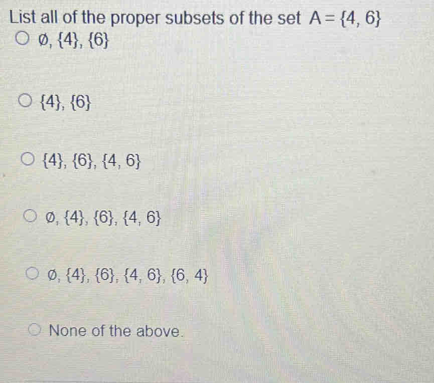 List all of the proper subsets of the set A= 4,6
varnothing , 4 ,  6
 4 , 6
 4 , 6 , 4,6
varnothing , 4 ,  6 ,  4,6
varnothing , 4 ,  6 ,  4,6 ,  6,4
None of the above.