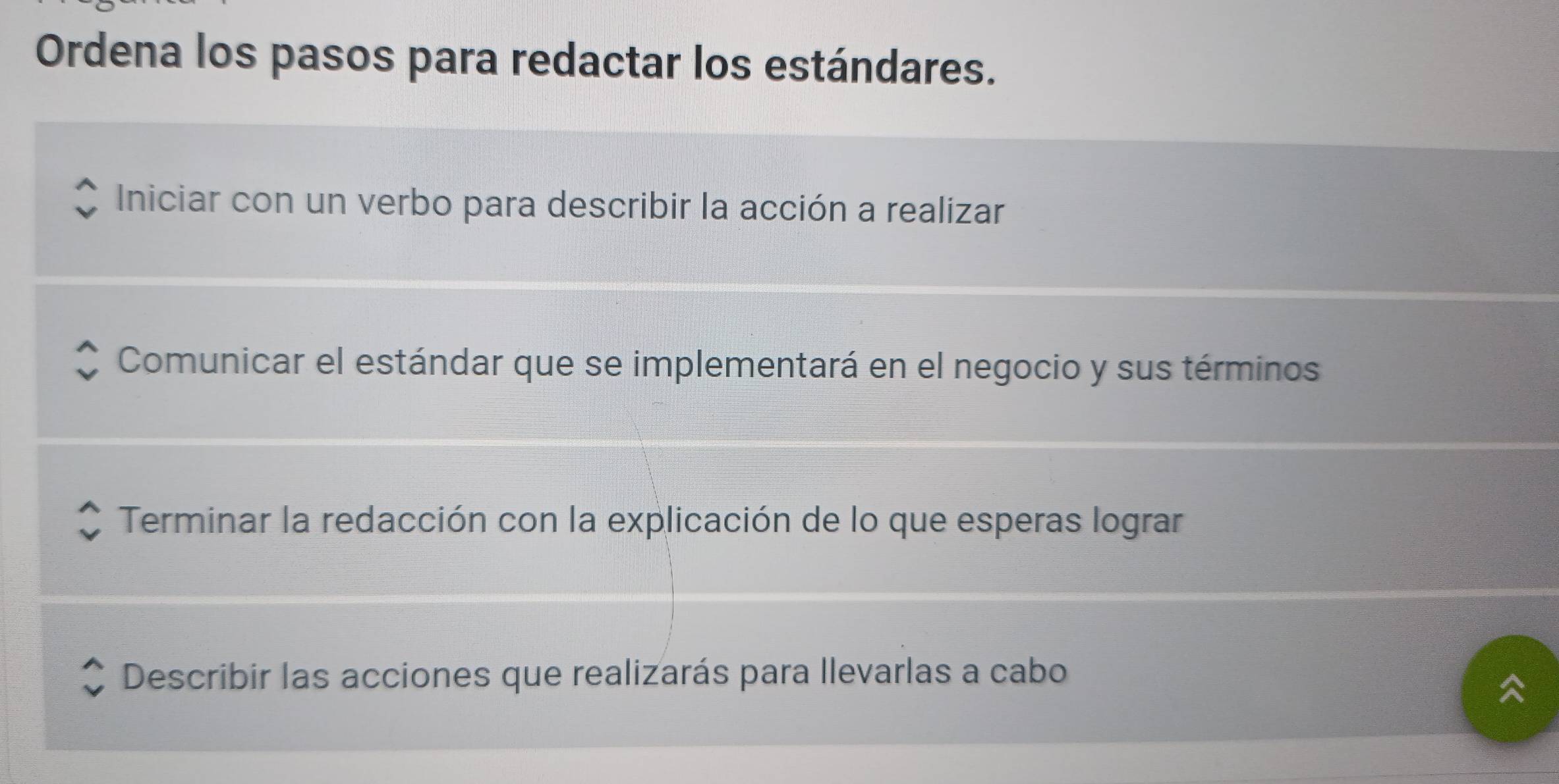 Ordena los pasos para redactar los estándares. 
Iniciar con un verbo para describir la acción a realizar 
Comunicar el estándar que se implementará en el negocio y sus términos 
Terminar la redacción con la explicación de lo que esperas lograr 
Describir las acciones que realizarás para llevarlas a cabo