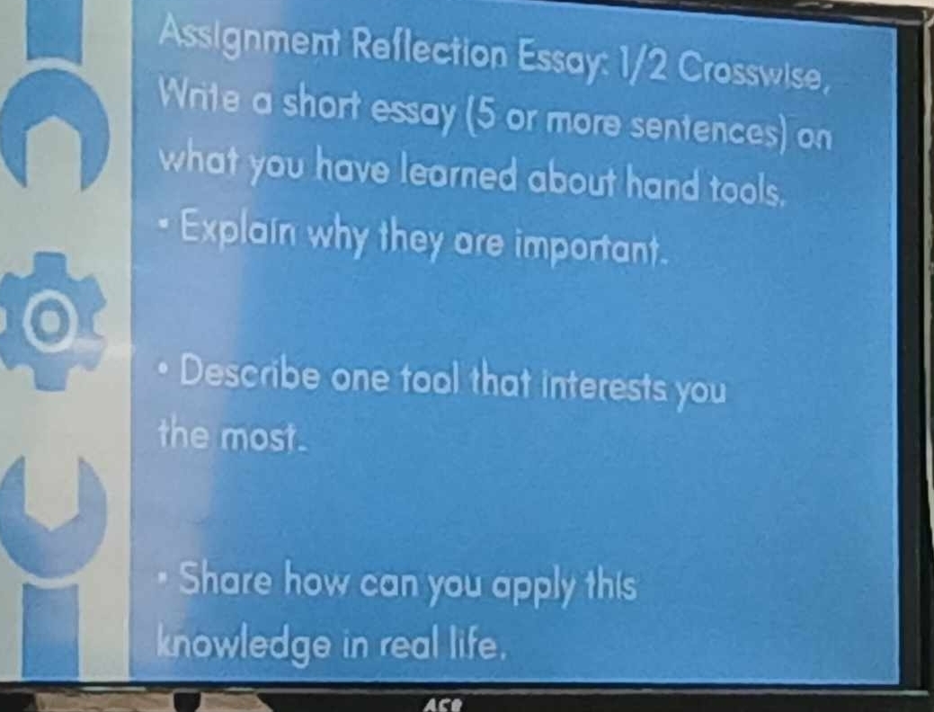 Assignment Reflection Essay: 1/2 Crosswise, 
Write a short essay (5 or more sentences) on 
what you have learned about hand tools. 
Explain why they are important. 
Describe one tool that interests you 
the most. 
Share how can you apply this 
knowledge in real life.