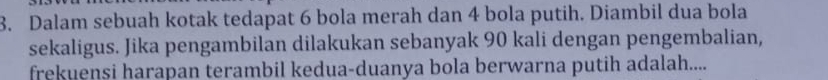 Dalam sebuah kotak tedapat 6 bola merah dan 4 bola putih. Diambil dua bola 
sekaligus. Jika pengambilan dilakukan sebanyak 90 kali dengan pengembalian, 
frekuensi harapan terambil kedua-duanya bola berwarna putih adalah....