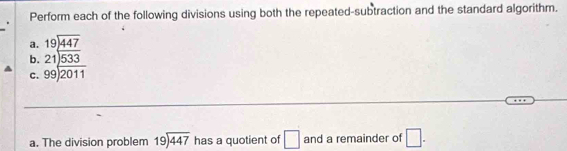 Perform each of the following divisions using both the repeated-subtraction and the standard algorithm. 
a. beginarrayr 19encloselongdiv 447endarray
b. beginarrayr 21encloselongdiv 533 99encloselongdiv 2011endarray
C. 
a. The division problem beginarrayr 19encloselongdiv 447endarray has a quotient of □ and a remainder of □.