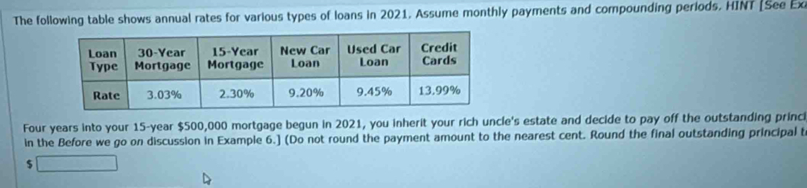 The following table shows annual rates for various types of loans in 2021, Assume monthly payments and compounding periods. HINT [See Exi
Four years into your 15-year $500,000 mortgage begun in 2021, you inherit your rich uncle's estate and decide to pay off the outstanding princi 
in the Before we go on discussion in Example 6.] (Do not round the payment amount to the nearest cent. Round the final outstanding principal t
$