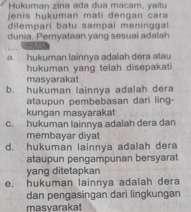 Hukuman zina ada dua macam, yaitu
jenis hukuman mati dengan cara 
dilempari batu sampai meninggal
dunia. Pernyataan yang sesuai adalah
HOTS
a. hukuman lainnya adalah dera atau
hukuman yang telah disepakati
masyarakat
b. hukuman lainnya adalah dera
ataupun pembebasan dari ling-
kungan masyarakat
c. hukuman lainnya adalah dera dan
membayar diyat
d. hukuman lainnya adalah dera
ataupun pengampunan bersyarat
yang ditetapkan
e. hukuman lainnya adalah dera
dan pengasingan dari lingkungan
masyarakat