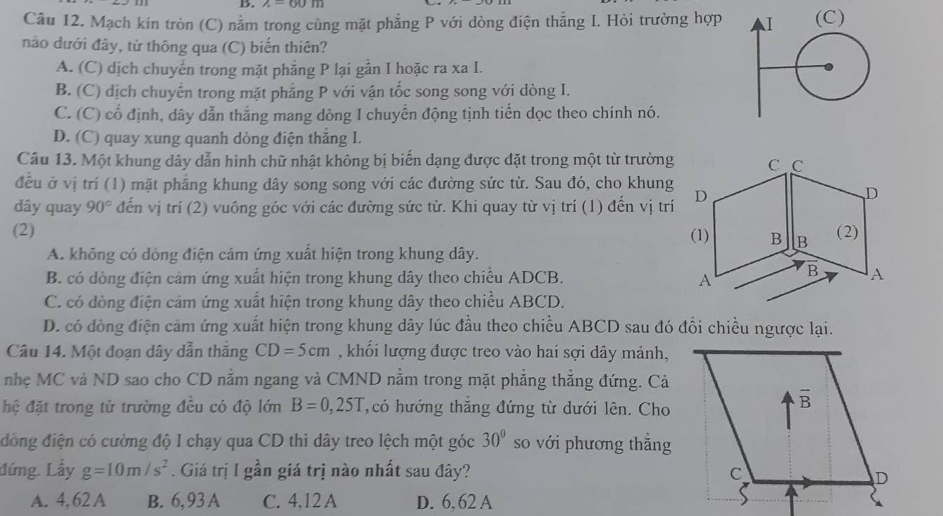 wedge -60m
Câu 12. Mạch kín tròn (C) nằm trong cùng mặt phẳng P với dòng điện thẳng I. Hỏi trường hợp 
nào dưới đây, từ thông qua (C) biến thiên?
A. (C) dịch chuyển trong mặt phẳng P lại gần I hoặc ra xa I.
B. (C) dịch chuyển trong mặt phẳng P với vận tốc song song với dòng I.
C. (C) cố định, dây dẫn thắng mang dòng I chuyển động tịnh tiến dọc theo chính nó.
D. (C) quay xung quanh dòng điện thẳng I.
Câu 13. Một khung dây dẫn hình chữ nhật không bị biến dạng được đặt trong một từ trường
đều ở vị trí (1) mặt phẳng khung dây song song với các đường sức từ. Sau đó, cho khung
dây quay 90° đến vị trí (2) vuông góc với các đường sức từ. Khi quay từ vị trí (1) đến vị trí
(2)
A. không có dòng điện cảm ứng xuất hiện trong khung dây.
B. có dòng điện cảm ứng xuất hiện trong khung dây theo chiều ADCB.
C. có dòng điện cảm ứng xuất hiện trong khung dây theo chiều ABCD.
D. có đòng điện cảm ứng xuất hiện trong khung dây lúc đầu theo chiều ABCD sau đó đổi chiều ngược lại.
Câu 14. Một đoạn dây dẫn thắng CD=5cm , khối lượng được treo vào hai sợi dây mảnh,
nhẹ MC và ND sao cho CD nằm ngang và CMND nằm trong mặt phẳng thắng đứng. Cả
hệ đặt trong từ trường đều có độ lớn B=0,25T có hướng thắng đứng từ dưới lên. Cho
đồng điện có cường độ I chạy qua CD thi dây treo lệch một góc 30° so với phương thắng
đứng. Lấy g=10m/s^2. Giá trị I gần giá trị nào nhất sau đây? 
A. 4, 62 A B. 6,93 A C. 4,12 A D. 6, 62 A