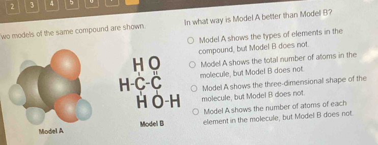 2 3 4 5
wo models of the same compound are shown. In what way is Model A better than Model B?
Model A shows the types of elements in the
compound, but Model B does not.
H O Model A shows the total number of atoms in the
H-C-C molecule, but Model B does not.
Model A shows the three-dimensional shape of the
H O-H molecule, but Model B does not.
Model A shows the number of atoms of each
Model B element in the molecule, but Model B does not.