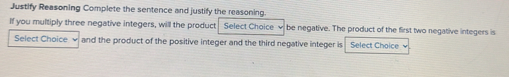 Justify Reasoning Complete the sentence and justify the reasoning. 
If you multiply three negative integers, will the product Select Choice be negative. The product of the first two negative integers is 
Select Choice and the product of the positive integer and the third negative integer is Select Choice