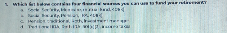 Which list below contains four financial sources you can use to fund your retirement?
a. Social Security, Medicare, mutual fund, 401 (k)
b. Social Security, Pension, IRA, 401 (k)
c. Pension, traditional, Roth, investment manager
d. Traditional IRA, Roth IRA, 501 (c)(3), , income taxes