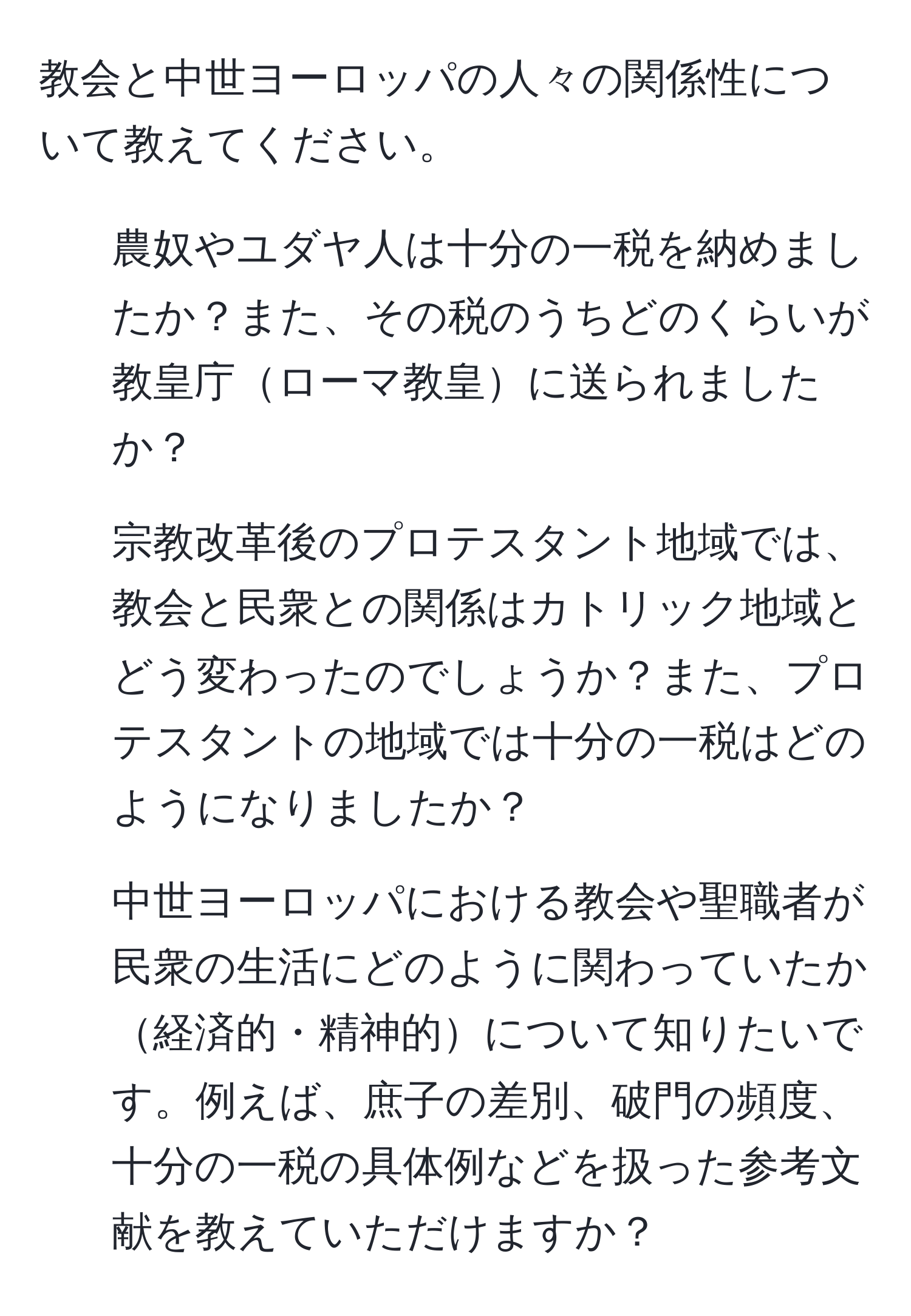 教会と中世ヨーロッパの人々の関係性について教えてください。

1. 農奴やユダヤ人は十分の一税を納めましたか？また、その税のうちどのくらいが教皇庁ローマ教皇に送られましたか？

2. 宗教改革後のプロテスタント地域では、教会と民衆との関係はカトリック地域とどう変わったのでしょうか？また、プロテスタントの地域では十分の一税はどのようになりましたか？

3. 中世ヨーロッパにおける教会や聖職者が民衆の生活にどのように関わっていたか経済的・精神的について知りたいです。例えば、庶子の差別、破門の頻度、十分の一税の具体例などを扱った参考文献を教えていただけますか？