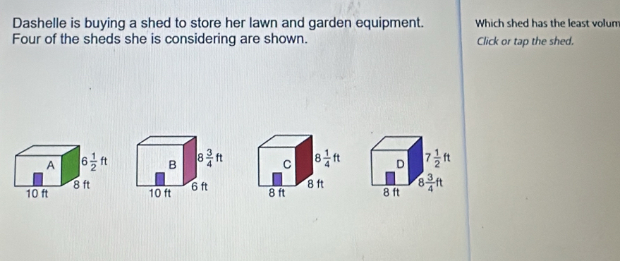 Dashelle is buying a shed to store her lawn and garden equipment. Which shed has the least volum
Four of the sheds she is considering are shown. Click or tap the shed.