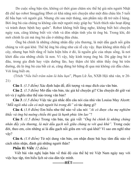 Do cuộc sống bận rộn, không có thời gian chăm sóc thể hệ giả nên người Nhật
đã chế tạo robot Snuggling Ifbot có khả năng nói chuyện như một đứa cháu lên 5 tuổi
để bầu bạn với người giả. Nhưng chỉ sau một tháng, sản phẩm này đã trở nên ể hàng.
Bởi ông bà của chúng ta không cần một người máy giúp họ “kích thích não hoạt động
và tránh được bệnh hay quên''. Robot không biết lắng nghe, không biết hỏi chuyện
ngày xưa, cũng không biết vòi vĩnh và đón nhận tình yêu từ ông bà. Trong khi, đó
mới chính là cái mà ông bà cần ở những đứa cháu.
Ông bà chính là những chứng nhân đầy yêu thương, là một dấu gạch nổi giữa
chúng ta với quá khứ. Thể hệ ông bà cũng như cái rễ cây vậy. Bạn không nhìn thấy rễ
cây, nhưng bạn biết rằng rễ luôn hiện hữu ở đó, là nguồn gốc của nhựa sống, là nơi
khởi đầu của những chiếc lá non. Vì vậy, hãy kính trọng ông bà. Dù gặp ông bà ở
đầu, trong gia đình hay viện dưỡng lão, hay thậm chí khi nhìn thấy ông bà trên
đường, dù là ông bà của bắt cứ ai, cũng đừng hờ hững đi qua mà không cúi đầu chảo.
Với lòng biết ơn.
(Trích “Nếu biết trăm năm là hữu hạn”, Phạm Lữ Ân, NXB Hội nhà văn, tr 20-
21)
Câu 1. (1.5 điểm) Xác định luận đề, đối tượng và mục đích của văn bản.
Câu 2. (1.5 điểm) Mở đầu văn bản, tác giả kể chuyện gì? Câu chuyện đó giữ vai
trò và ý nghĩa như thế nảo trong văn bản?
Câu 3. (1.5 điểm) Việc tác giả nhắc đến câu nói của nhà văn Louisa May Alcott:
''Mỗi ngôi nhà cần có một người bà trong đó'' có tác dụng gi'?
Câu 4. (1.0 điểm) Em hiều như thế nào về câu nói “Ai có được cha mẹ nghiêm
khắc và ông bà nuông chiều thì quả là hạnh phúc lớn lao ''?
Câu 5. (1.5 điểm) Trong văn bản, tác giả viết “Ông bà chính là những chứng
nhân đầy yêu thương, là một dấu gạch nổi giữa chúng ta với quá khứ''. Trong cuộc
đời, theo em, còn những ai là dấu gạch nối giữa em với quá khứ? Vi sao em nghĩ như
vậy?
Câu 6. (1.0 điểm) Từ nội dung văn bản, em nhận được bài học tâm đắc nào về
cách nhìn nhận, đánh giá những người thân?
Phần II: Viết( 12 điểm)
Viết bài văn nghị luận bản về thái độ của thể hệ trẻ Việt Nam ngày nay với
việc học tập, tìm hiều lịch sử của dân tộc mình.
_Hét_