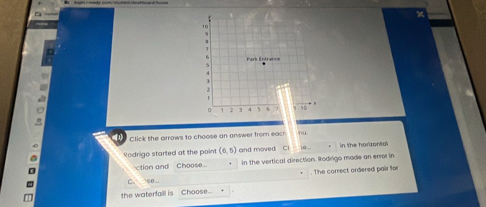 login)-ready.com/student/dashboard/home 
x 
D Click the arrows to choose an answer from each nu. 
Rodrigo started at the point (6,5) and moved C 10... in the horizontal 
ction and Choose... in the vertical direction. Rodrigo made an error in 
. The correct ordered pair for 
C. se... 
the waterfall is Choose...