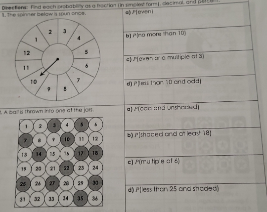 Directions: Find each probability as a fraction (in simplest form), decimal, and percet . 
1. The spinner below is spun once. a) P(even)
2 3
1 4 b) P[no more than 10 ]
12
5
c) P(even or a multiple of 3)
11
6
10 7 d) P(less than 10 and odd)
9 8. A ball is thrown into one of the jars. a) P(odd and unshaded) 
b) P(shaded and at least 18) 
c) P(multiple of 6) 
d) P(less than 25 and shaded)