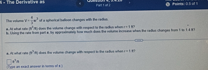 The Derivative as Queston 4, 34.26 
Part 1 of 2 Points: 0.5 of 1 
The volume V= 4/3 π r^3 of a spherical balloon changes with the radius 
a. At what rate (ft^3/ft) does the volume change with respect to the radius when r=1ft
b. Using the rate from part a, by approximately how much does the volume increase when the radius changes from 1 to 1.4 ft? 
a. At what rate (ft^3/ft) does the volume change with respect to the radius when r=1ft
□ ft^3/ft
(Type an exact answer in terms of π)