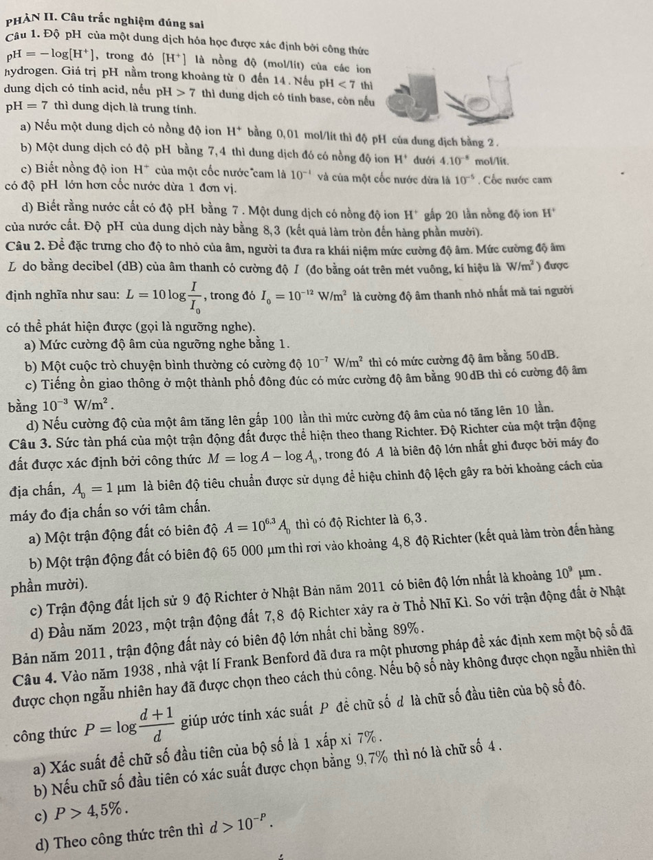 PHÀN II. Câu trắc nghiệm đúng sai
Câu 1. Độ pH của một dung dịch hóa học được xác định bởi công thức
pH=-log [H^+] , trong đó [H^+] là nồng độ (mol/lit) của các ion
hydrogen. Giá trị pH nằm trong khoảng từ 0 đến 14 . Nếu pH 1<7</tex> thì
dung dịch có tính acid, nếu pH>7 thì dung dịch có tính base, còn nều
pH=7 thì dung dịch là trung tính.
a) Nếu một dung dịch có nồng độ ion H^+ bằng 0,01 mol/lít thì độ pH của dung dịch bằng 2 .
b) Một dung dịch có độ pH bằng 7, 4 thì dung dịch đó có nồng độ ion H^+ dưới 4.10^(-8) mol/lit.
c) Biết nồng độ ion H^+ của một cốc nước cam là 10^(-1) và của một cốc nước dừa là 10^(-5) , Cốc nước cam
có độ pH lớn hơn cốc nước dừa 1 đơn vị.
d) Biết rằng nước cất có độ pH bằng 7 . Một dung dịch có nồng độ ion H^+ gấp 20 lần nồng độ ion H^+
của nước cất. Độ pH của dung dịch này bằng 8,3 (kết quả làm tròn đến hàng phần mười).
Câu 2. Đề đặc trưng cho độ to nhỏ của âm, người ta đưa ra khái niệm mức cường độ âm. Mức cường độ âm
L do bằng decibel (dB) của âm thanh có cường độ / (đo bằng oát trên mét vuông, kí hiệu là W/m^2 ) được
định nghĩa như sau: L=10 log frac II_0 , trong đó I_0=10^(-12)W/m^2 là cường độ âm thanh nhỏ nhất mà tai người
có thể phát hiện được (gọi là ngưỡng nghe).
a) Mức cường độ âm của ngưỡng nghe bằng 1.
b) Một cuộc trò chuyện bình thường có cường độ 10^(-7)W/m^2 thì có mức cường độ âm bằng 50 dB.
c) Tiếng ồn giao thông ở một thành phố đông đúc có mức cường độ âm bằng 90 dB thì có cường độ âm
bằng 10^(-3)W/m^2.
d) Nếu cường độ của một âm tăng lên gấp 100 lần thì mức cường độ âm của nó tăng lên 10 lần.
Câu 3. Sức tàn phá của một trận động đất được thể hiện theo thang Richter. Độ Richter của một trận động
đất được xác định bởi công thức M=log A-log A_0 , trong đó A là biên độ lớn nhất ghi được bởi máy đo
địa chấn, A_0=1mu m là biên độ tiêu chuẩn được sử dụng để hiệu chỉnh độ lệch gây ra bởi khoảng cách của
máy đo địa chấn so với tâm chấn.
a) Một trận động đất có biên độ A=10^(6.3)A_0 thì có độ Richter là 6, 3  .
b) Một trận động đất có biên độ 65 000 μm thì rơi vào khoảng 4,8 độ Richter (kết quả làm tròn đến hàng
phần mười).
c) Trận động đất lịch sử 9 độ Richter ở Nhật Bản năm 2011 có biên độ lớn nhất là khoảng 10^9mu m.
d) Đầu năm 2023 , một trận động đất 7,8 độ Richter xảy ra ở Thổ Nhĩ Kì. So với trận động đất ở Nhật
Bản năm 2011 , trận động đất này có biên độ lớn nhất chỉ bằng 89%.
Câu 4. Vào năm 1938 , nhà vật lí Frank Benford đã đưa ra một phương pháp đề xác định xem một bộ số đã
được chọn ngẫu nhiên hay đã được chọn theo cách thủ công. Nếu bộ số này không được chọn ngẫu nhiên thì
công thức P=log  (d+1)/d  giúp ước tính xác suất P đề chữ số d là chữ số đầu tiên của bộ số đó.
a) Xác suất để chữ số đầu tiên của bộ số là 1xhat ap xi 7% .
b) Nếu chữ số đầu tiên có xác suất được chọn bằng 9, 7% thì nó là chữ số 4 .
c) P>4,5% .
d) Theo công thức trên thì d>10^(-P).