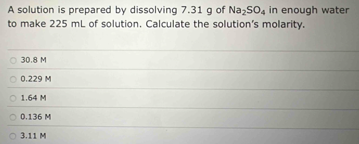 A solution is prepared by dissolving 7.31 g of Na_2SO_4 in enough water
to make 225 mL of solution. Calculate the solution’s molarity.
30.8 M
0.229 M
1.64 M
0.136 M
3.11 M