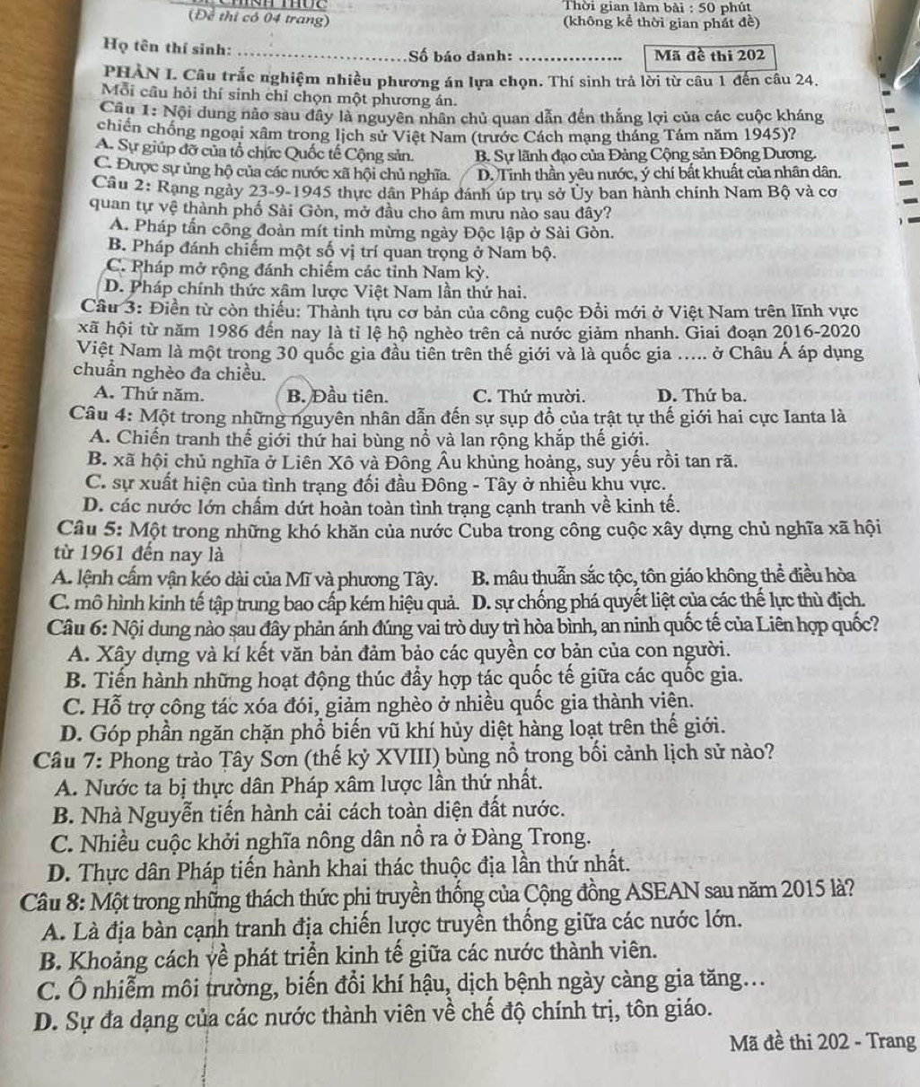 Thời gian làm bài :50 phút
(Đề thi có 04 trang) (không kể thời gian phát đề)
Họ tên thí sinh: _Số báo danh: _Mã đề thi 202
PHÀN I. Câu trắc nghiệm nhiều phương án lựa chọn. Thí sinh trả lời từ câu 1 đến câu 24.
Mỗi câu hỏi thí sinh chỉ chọn một phương án.
Câu 1: Nội dung nảo sau đây là nguyên nhân chủ quan dẫn đến thắng lợi của các cuộc kháng
chiến chống ngoại xâm trong lịch sử Việt Nam (trước Cách mạng tháng Tám năm 1945)?
A. Sự giúp đỡ của tổ chức Quốc tế Cộng sản. B. Sự lãnh đạo của Đảng Cộng sản Đông Dương.
C. Được sự ủng hộ của các nước xã hội chủ nghĩa. D. Tinh thần yêu nước, ý chí bất khuất của nhân dân.
Cầu 2: Rạng ngày 23-9-1945 thực dân Pháp đánh úp trụ sở Ủy ban hành chính Nam Bộ và cơ
quan tự vệ thành phố Sài Gòn, mở đầu cho âm mưu nào sau đây?
A. Pháp tấn công đoàn mít tinh mừng ngày Độc lập ở Sài Gòn.
B. Pháp đánh chiếm một số vị trí quan trọng ở Nam bộ.
C. Pháp mở rộng đánh chiếm các tỉnh Nam kỳ.
D. Pháp chính thức xâm lược Việt Nam lần thứ hai.
Cầu 3: Điền từ còn thiếu: Thành tựu cơ bản của công cuộc Đổi mới ở Việt Nam trên lĩnh vực
xã hội từ năm 1986 đến nay là tỉ lệ hộ nghèo trên cả nước giảm nhanh. Giai đoạn 2016-2020
Việt Nam là một trong 30 quốc gia đầu tiên trên thế giới và là quốc gia ..... ở Châu Á áp dụng
chuẩn nghèo đa chiều.
A. Thứ năm. B. Đầu tiên. C. Thứ mười. D. Thứ ba.
Câu 4: Một trong những nguyên nhân dẫn đến sự sụp đổ của trật tự thế giới hai cực Ianta là
A. Chiến tranh thế giới thứ hai bùng nổ và lan rộng khắp thế giới.
B. xã hội chủ nghĩa ở Liên Xô và Đông Âu khủng hoảng, suy yếu rồi tan rã.
C. sự xuất hiện của tình trạng đối đầu Đông - Tây ở nhiều khu vực.
D. các nước lớn chấm dứt hoàn toàn tình trạng cạnh tranh về kinh tế.
Câu 5: Một trong những khó khăn của nước Cuba trong công cuộc xây dựng chủ nghĩa xã hội
từ 1961 đến nay là
A. lệnh cấm vận kéo dài của Mĩ và phương Tây. B. mâu thuẫn sắc tộc, tôn giáo không thể điều hòa
C. mô hình kinh tế tập trung bao cấp kém hiệu quả. D. sự chống phá quyết liệt của các thế lực thù địch.
Câu 6: Nội dung nào sau đây phản ánh đúng vai trò duy trì hòa bình, an ninh quốc tế của Liên hợp quốc?
A. Xây dựng và kí kết văn bản đảm bảo các quyền cơ bản của con người.
B. Tiến hành những hoạt động thúc đẩy hợp tác quốc tế giữa các quốc gia.
C. Hỗ trợ công tác xóa đói, giảm nghèo ở nhiều quốc gia thành viên.
D. Góp phần ngăn chặn phổ biến vũ khí hủy diệt hàng loạt trên thế giới.
Câu 7: Phong trào Tây Sơn (thế kỷ XVIII) bùng nổ trong bối cảnh lịch sử nào?
A. Nước ta bị thực dân Pháp xâm lược lần thứ nhất.
B. Nhà Nguyễn tiến hành cải cách toàn diện đất nước.
C. Nhiều cuộc khởi nghĩa nông dân nổ ra ở Đàng Trong.
D. Thực dân Pháp tiến hành khai thác thuộc địa lần thứ nhất.
Cầu 8: Một trong những thách thức phị truyền thống của Cộng đồng ASEAN sau năm 2015 là?
A. Là địa bàn cạnh tranh địa chiến lược truyền thống giữa các nước lớn.
B. Khoảng cách về phát triển kinh tế giữa các nước thành viên.
C. Ô nhiễm môi trường, biến đổi khí hậu, dịch bệnh ngày càng gia tăng...
D. Sự đa dạng của các nước thành viên về chế độ chính trị, tôn giáo.
Mã đề thi 202 - Trang