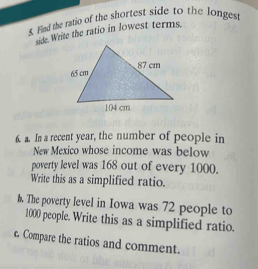 Find the ratio of the shortest side to the longest 
side. Write the ratio in lowest terms. 
6. a. In a recent year, the number of people in 
New Mexico whose income was below 
poverty level was 168 out of every 1000. 
Write this as a simplified ratio. 
b. The poverty level in Iowa was 72 people to
1000 people. Write this as a simplified ratio. 
c. Compare the ratios and comment.