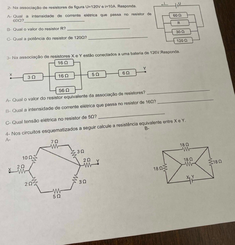 2- Na associação de resistores da figura U=120V e i=10A. Responda. 
AÀ Qual a intensidade de corrente elétrica que passa no resistor
60Ω?_ 
_ 
B- Qual o valor do resistor R? 
C- Qual a potência do resistor de 120Ω? 
_ 
3- Na associação de resistores X e Y estão conectados a uma bateria de 126V.Responda. 
A- Qual o valor do resistor equivalente da as_ 
_ 
_ 
B- Qual a intensidade de corrente elétrica que passa no resistor de 16Ω? 
C- Qual tensão elétrica no resistor de 5Ω? 
4- Nos circuitos esquematizados a seguir calcule a resistência equivalente entre X e Y. 
B-