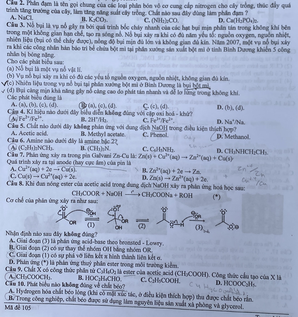 Cầu 2. Phân đạm là tên gọi chung của các loại phân bón vô cơ cung cấp nitrogen cho cây trồng, thúc đầy quá
trình tăng trưởng của cây, làm tăng năng suất cây trồng. Chất nào sau đây dùng làm phân đạm ?
A. NaCl. B. K_2CO_3.
C. (NH_2)_2CO. D. Ca(H_2PO_4)_2.
Câu 3. Nổ bụi là vụ nổ gây ra bởi quá trình bốc cháy nhanh của các hạt bụi mịn phân tán trong không khí bên
trong một không gian hạn chế, tạo ra sóng nổ. Nổ bụi xảy ra khi có đủ năm yếu tố: nguồn oxygen, nguồn nhiệt,
nhiên liệu (bụi có thể cháy được), nồng độ bụi mịn đủ lớn và không gian đủ kín. Năm 2007, một vụ nổ bụi xảy
ra khi các công nhân hàn bảo trì bể chứa bột mì tại phân xưởng sản xuất bột mì ở tỉnh Bình Dương khiến 5 công
nhân bị bỏng nặng.
Cho các phát biểu sau:
(a) Nổ bụi là một vụ nổ vật lí.
(b) Vụ nổ bụi xảy ra khi có đủ các yếu tố nguồn oxygen, nguồn nhiệt, không gian đủ kín.
(c) Nhiên liệu trong vụ nổ bụi tại phân xưởng bột mì ở Bình Dương là bụi bột mì.
(d) Bụi càng mịn khả năng gây nổ càng cao do phát tán nhanh và dễ lơ lửng trong không khí.
Các phát biểu đúng là
A. (a), (b), (c), (d). B(a), (c), (d). C. (c), (d). D. (b), (d).
Câu 4. Kí hiệu nào dưới đây biểu diễn không đúng với cặp oxi hoá - khử?
A Fe^(2+)/Fe^(3+).
B. 2H^+/H_2. C. Fe^(3+)/Fe^(2+). D. Na^+ /Na.
Câu 5. Chất nào dưới đây không phản ứng với dung dịch NaOH trong điều kiện thích hợp?
A. Acetic acid. B. Methyl acetate. C. Phenol. D. Methanol.
Câu 6. Amine nào dưới đây là amine bậc 2?
A (C_2H_5)_2NCH_3. B. (CH_3)_3N C. C_6H_5NH_2.
D.
Câu 7. Phản ứng xảy ra trong pin Galvani Zn-Cu là: Zn(s)+Cu^(2+)(aq)to Zn^(2+)(aq)+Cu(s) CH_3NHCH_2CH_3.
Quá trình xảy ra tại anode (hay cực âm) của pin là
A. Cu^(2+)(aq)+2eto Cu(s). B. Zn^(2+)(aq)+2eto Zn.
C. Cu(s)to Cu^(2+)(aq)+2e. D. Zn(s)to Zn^(2+)(aq)+2e.
Câu 8. Khi đun nóng ester của acetic acid trong dung dịch NaOH xảy ra phản ứng hoá học sau:
CH_3COOR+NaOHxrightarrow tHCH_3COONa+ROH (*)
Cơ chế của phản ứng xảy ra như sau:
Nhận định nà
A. Giai đoạn (3) là phản ứng acid-base theo bronsted - Lowry.
B. Giai đoạn (2) có sự thay thế nhóm OH bằng nhóm OR.
C. Giai đoạn (1) có sự phá vỡ liên kết π hình thành liên kết σ.
D. Phản ứng (*) là phản ứng thuỷ phân ester trong môi trường kiểm.
Câu 9. Chất X có công thức phân tử C_3H_6O_2 là ester của acetic acid (CH_3COOH (). Công thức cấu tạo của X là
A. CH₃COOCH₃. B. HOC_2F^-|4 CHO. C. C_2H_5COOH. D. H COOC_2H_5.
Câu 10. Phát biểu nào không đúng về chất béo?
A. Hydrogen hóa chất béo lỏng (khi có mặt xúc tác, ở điều kiện thích hợp) thu được chất béo rắn.
B. Trong công nghiệp, chất béo được sử dụng làm nguyên liệu sản xuất xà phòng và glycerol.
Mã đề 105