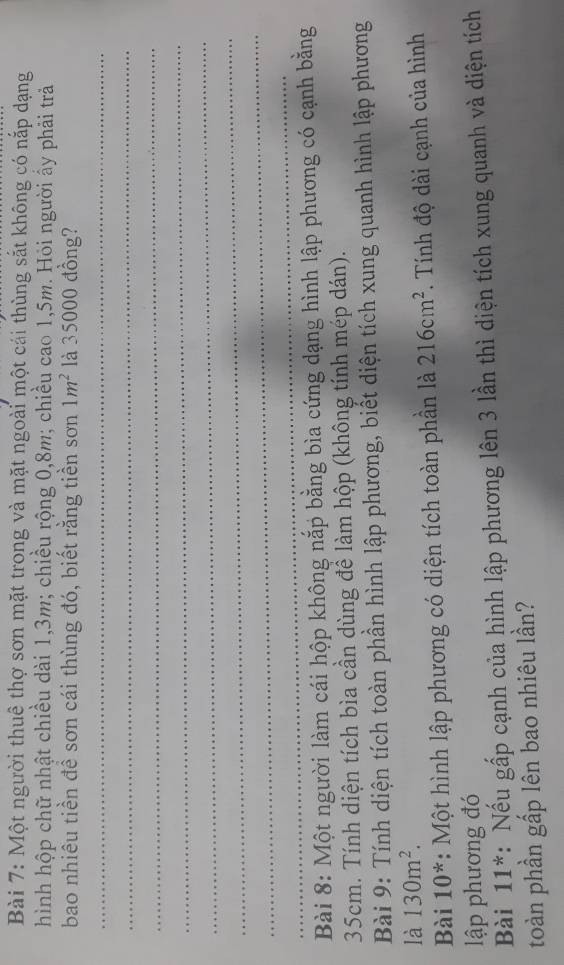 Một người thuê thợ sơn mặt trong và mặt ngoài một cái thùng sắt không có nắp dạng 
hình hộp chữ nhật chiều dài 1, 3m; chiều rộng 0, 8m; chiều cao 1,5m. Hỏi người ấy phải trả 
bao nhiêu tiền đề sơn cái thùng đó, biết rằng tiền sơn 1m^2 là 35000 đồng? 
_ 
_ 
_ 
_ 
_ 
_ 
_ 
_ 
Bài 8: Một người làm cái hộp không nắp bằng bìa cứng dạng hình lập phương có cạnh bằng
35cm. Tính diện tích bìa cần dùng để làm hộp (không tính mép dán). 
Bài 9: Tính diện tích toàn phần hình lập phương, biết diện tích xung quanh hình lập phương 
là 130m^2. 
Bài 10^* : Một hình lập phương có diện tích toàn phần là 216cm^2 *. Tính độ dài cạnh của hình 
lập phương đó 
Bài 11^* : Nếu gấp cạnh của hình lập phương lên 3 lần thì diện tích xung quanh và diện tích 
toàn phần gấp lên bao nhiêu lần?