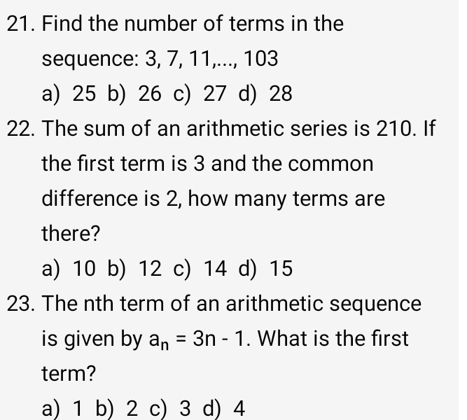 Find the number of terms in the
sequence: 3, 7, 11,..., 103
a) 25 b) 26 c) 27 d) 28
22. The sum of an arithmetic series is 210. If
the first term is 3 and the common
difference is 2, how many terms are
there?
a) 10 b) 12 c) 14 d) 15
23. The nth term of an arithmetic sequence
is given by a_n=3n-1. What is the first
term?
a) 1 b) 2 c) 3 d) 4