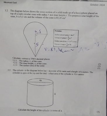 Nkomazi East October 2024 
3.2 The diagram below shows the cross-section of a solid made up of a hemisphere placed on 
top of a right circular cone with radius r and slant height 5. The perpendicular height of the 
cone, A is 6.5 cm and the volume of the cone is 83,38cm^3
Formalsr
-4arr^2
Voluse of rplteor = 4/3 xr^2
Fortnce area od mu=x^2+arx
'' Waaae '' x= 1/3 x·^24
3.2.1 The radius, r. of the come Caloulate, correct to TWO decimal places 
3.2.2 The stast height, s, of the cone 
3 .2 3 The surface area of the solid. (2) 
(2) 
3.3 The cylinder in the disgram below has n diameter of 4x units and a beight of h meters. The (2) 
cylinder is open at the top and the total murface area of the cylinder is 32π meters
Calculate the height of the cylinder in terms of x (3)