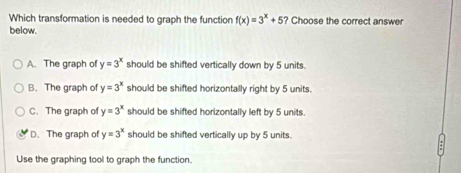 Which transformation is needed to graph the function f(x)=3^x+5 ? Choose the correct answer
below.
A.The graph of y=3^x should be shifted vertically down by 5 units.
B. The graph of y=3^x should be shifted horizontally right by 5 units.
C. The graph of y=3^x should be shifted horizontally left by 5 units.
D. The graph of y=3^x should be shifted vertically up by 5 units.
.
Use the graphing tool to graph the function.