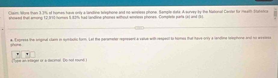 Ciaim: More than 3.3% of homes have only a landline telephone and no wireless phone. Sample data: A survey by the National Center for Health Statistics 
showed that among 12,910 homes 5.83% had landline phones without wireless phones. Complete parts (a) and (b). 
a. Express the original claim in symbolic form. Let the parameter represent a value with respect to homes that have only a landline telephone and no wireless 
phone. 
(Type an integer or a decimal. Do not round.)
