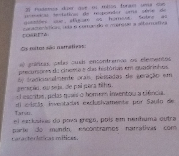 Podemos dizer que os mitos foram uma das
primeiras tentativas de responder uma série de
questões que, afligiam os homens. Sobre as
características, leia o comando e marque a alternativa
CORRETA:
Os mitos são narrativas:
a) gráficas, pelas quais encontramos os elementos
precursores do cinema e das histórias em quadrinhos.
b) tradicionalmente orais, passadas de geração em
geração, ou seja, de paí para filho.
c) escritas, pelas quais o homem inventou a ciência.
d) cristãs, inventadas exclusivamente por Saulo de
Tarso.
e) exclusivas do povo grego, pois em nenhuma outra
parte do mundo, encontramos narrativas com
características míticas.