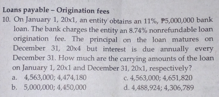 Loans payable - Origination fees
10. On January 1,20* 1 , an entity obtains an 11%, P5,000,000 bank
loan. The bank charges the entity an 8.74% nonrefundable loan
origination fee. The principal on the loan matures on
December 31, 20* 4 but interest is due annually every
December 31. How much are the carrying amounts of the loan
on January 1, 20x1 and December 31, 20x1, respectively?
a. 4,563,000; 4,474,180 c. 4,563,000; 4,651,820
b. 5,000,000; 4,450,000 d. 4,488,924; 4,306,789