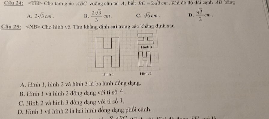 ∠ TH> Cho tam giác ABC vuông cân tại A, biết BC=2sqrt(3)cm. Khi đó độ dài cạnh AB băng
A. 2sqrt(3)cm. B.  2sqrt(3)/3 cm. C. sqrt(6)cm. D.  sqrt(3)/2 cm. 
Câu 25: Cho hình vẽ. Tìm khẳng định sai trong các khẳng định sau
Hình 3
Hình 1 Hình 2
A. Hình 1, hình 2 và hình 3 là ba hình đồng dạng.
B. Hình 1 và hình 2 đồng dạng với tỉ số 4.
C. Hình 2 và hình 3 đồng dạng với tỉ số 1.
D. Hình 1 và hình 2 là hai hình đồng dạng phối cảnh.