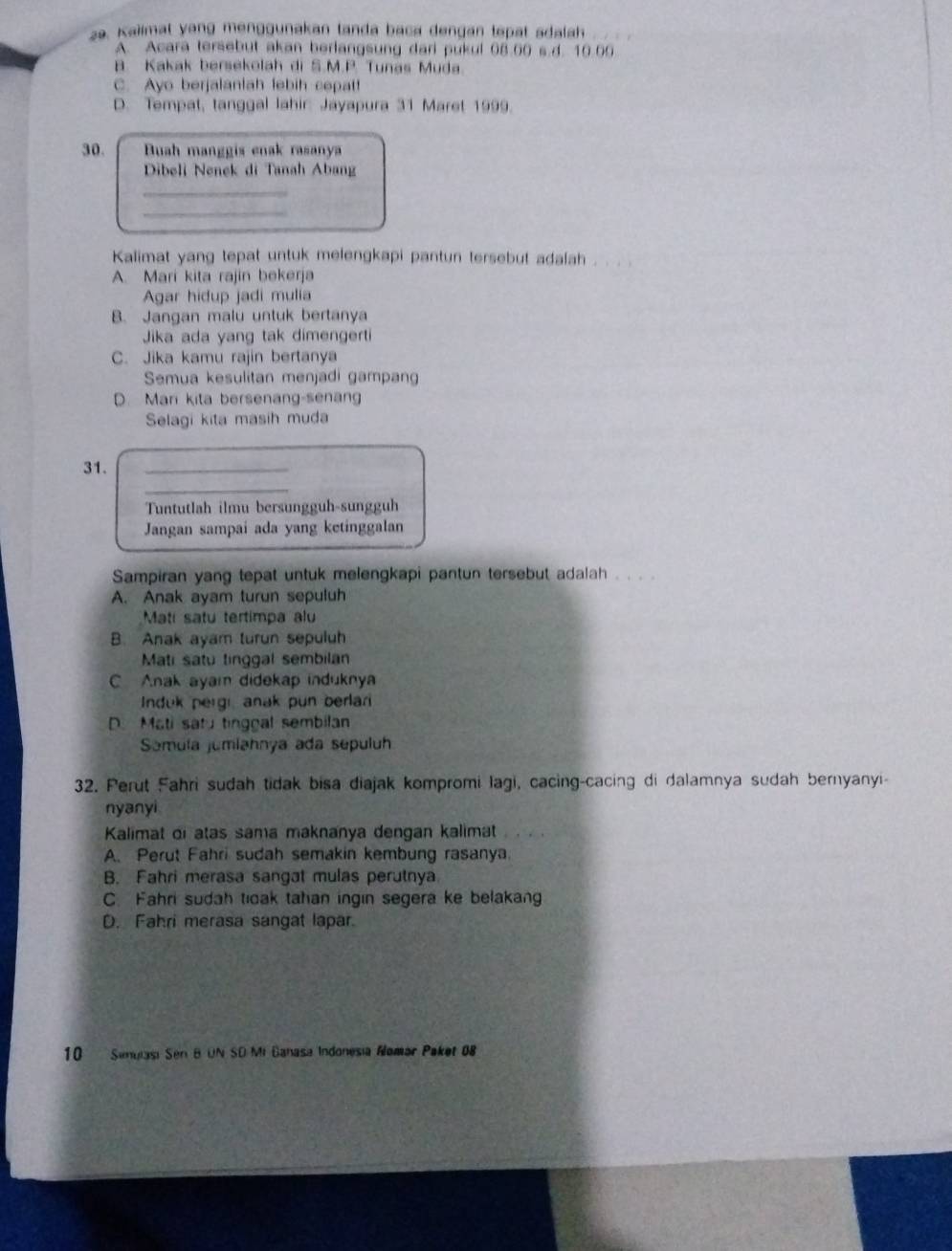 Kaiimat yang menggunakan tanda baca dengan tepat sdalah
A. Acara tersebut akan berlangsung dari pukul 08.00 s.d. 10.00
B. Kakak bersekolah di S.M.P. Tunas Muda.
C. Ayo berjalaniah febih copat!
D. Tempat, tanggal lahir: Jayapura 31 Maret 1999.
30. Buah manggis enak rasanya
Dibeli Nenek di Tanah Abang
_
_
Kalimat yang tepat untuk melengkapi pantun tersebut adalah , . .
A. Mari kita rajin bekerja
Agar hidup jadi mulia
B. Jangan malu untuk bertanya
Jika ada yang tak dimengerti
C. Jika kamu rajin bertanya
Semua kesulitan menjadi gampang
D. Mari kita bersenang-senang
Selagi kita masih muda
31.
_
_
Tuntutlah ilmu bersungguh-sungguh
Jangan sampai ada yang ketinggalan
Sampiran yang tepat untuk melengkapi pantun tersebut adalah . . . .
A. Anak ayam turun sepuluh
Mati satu tertimpa alu
B. Anak ayam turun sepuluh
Mati satu tinggal sembilan
C Anak ayai didekap induknya
Induk pergi anak pun berlari
D. Mati satu tingoal sembilan
Somula jumiahnya ada sepuluh
32. Perut Fahri sudah tidak bisa diajak kompromi lagi, cacing-cacing di dalamnya sudah bernyanyi-
nyanyi
Kalimat oi atas sama maknanya dengan kalimat
A. Perut Fahri sudah semakin kembung rasanya.
B. Fahri merasa sangat mulas perutnya
C. Fahri sudah tioak tahan ingin segera ke belakang
D. Fahri merasa sangat lapar.
10  Senulasi Sen B UN SD Mi Ganasa Indonesia Alomar Paket 08