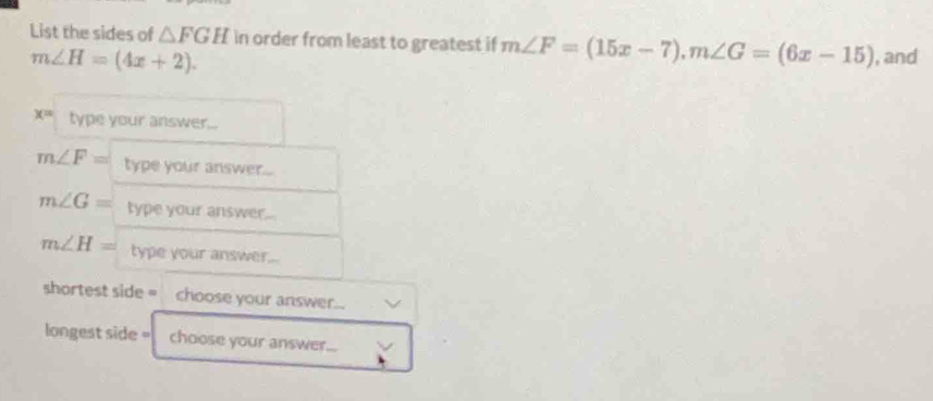 List the sides of △ FGH in order from least to greatest if m∠ F=(15x-7), m∠ G=(6x-15) , and
m∠ H=(4x+2).
x= type your answer...
m∠ F= type your answer...
m∠ G= type your answer...
m∠ H= type your answer... 
shortest side = choose your answer... 
longest side = choose your answer...