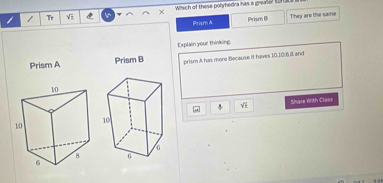 Tr sqrt(± ) Which of these polyhedra has a greater surface a
Prism A Prism B They are the same
Explain your thinking.
Prism A Prism B prism A has more Because it haves 10, 10, 6, 8 and
sqrt(± ) Share With Class
9 04