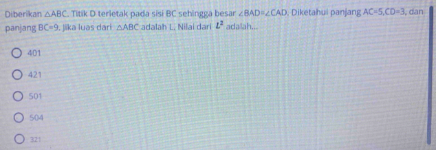 Diberikan △ ABC. Titik D terletak pada sisi BC sehingga besar ∠ BAD=∠ CAD. Diketahui panjang AC=5, CD=3 , dan
panjang BC=9. Jika luas dari △ ABC adalah L. Nilai dari L^2 adalah...
401
421
501
504
321