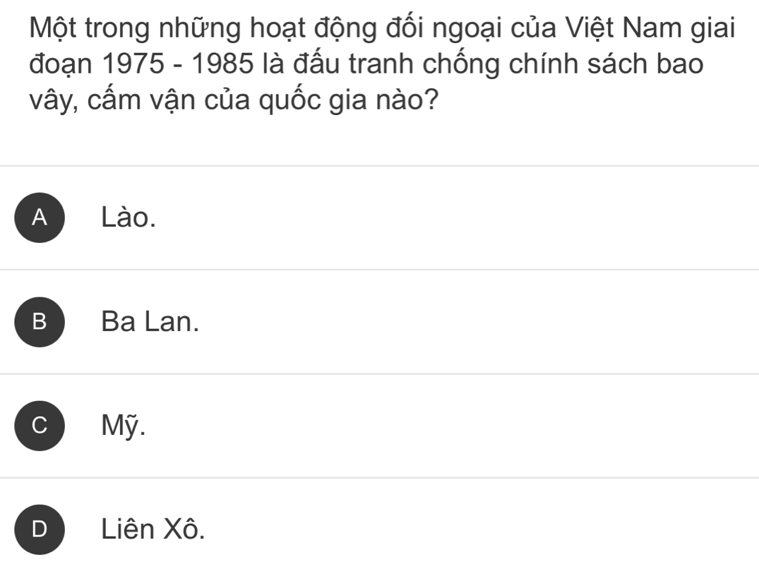 Một trong những hoạt động đối ngoại của Việt Nam giai
đoạn 1975 - 1985 là đấu tranh chống chính sách bao
vây, cấm vận của quốc gia nào?
A Lào.
B ) Ba Lan.
C Mỹ.
D Liên Xô.