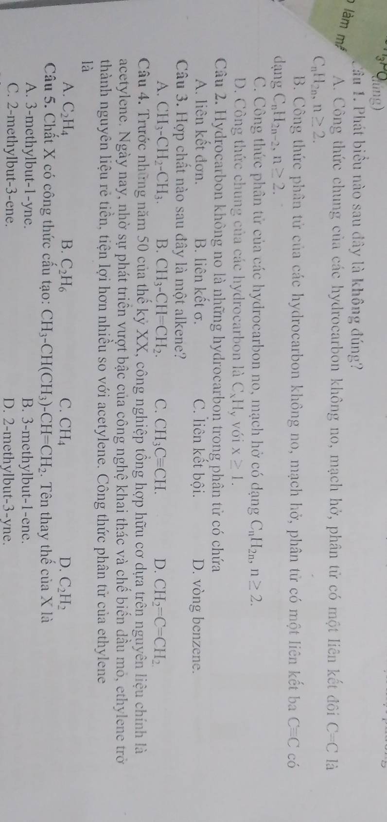(dúng)
Tầu 1. Phát biểu nào sau đây là không đúng?
làm m A. Công thức chung của các hydrocarbon không no, mạch hở, phân tử có một liên kết đôi C=C là
C_nH_2n,n≥ 2.
B. Công thức phân tử của các hydrocarbon không no, mạch hở, phân tử có một liên kết ba Cequiv C có
dạng C_nH_2n-2,n≥ 2.
C. Công thức phân tử của các hydrocarbon no, mạch hở có dạng C_nH_2n,n≥ 2.
D. Công thức chung của các hydrocarbon là C_xH_ v với x≥ 1.
Câu 2. Hydrocarbon không no là những hydrocarbon trong phân tử có chứa
A. liên kết đơn. B. liên kết σ. C. liên kết bội. D. vòng benzene.
Câu 3. Hợp chất nào sau đây là một alkene?
A. CH_3-CH_2-CH_3. B. CH_3-CH=CH_2. C. CH_3Cequiv CH. D. CH_2=C=CH_2.
Câu 4. Trước những năm 50 của thế kỷ XX, công nghiệp tổng hợp hữu cơ dựa trên nguyên liệu chính là
acetylene. Ngày nay, nhờ sự phát triển vượt bậc của công nghệ khai thác và chế biến dầu mỏ, ethylene trở
thành nguyên liệu rẻ tiền, tiện lợi hơn nhiều so với acetylene. Công thức phân tử của ethylene
là
A. C_2H_4 B. C_2H_6 C. CH_4 D. C_2H_2
Câu 5. Chất X có công thức cấu tạo: CH_3-CH(CH_3)-CH=CH_2. Tên thay thế của X là
A. 3-methylbut-1-yne. B. 3-methylbut-1-ene.
C. 2-methylbut-3-ene. D. 2-methylbut-3-yne.